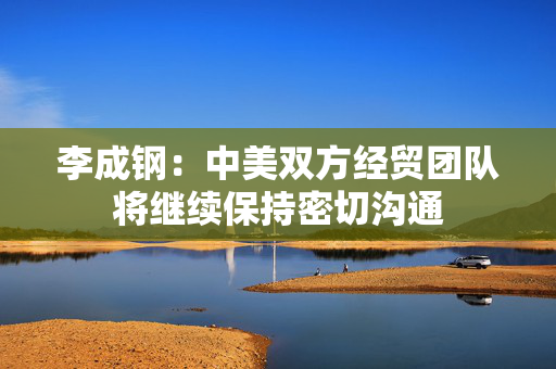 李成钢：中美双方经贸团队将继续保持密切沟通