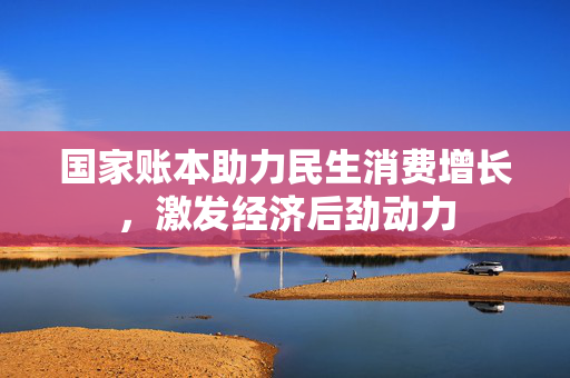 国家账本助力民生消费增长，激发经济后劲动力