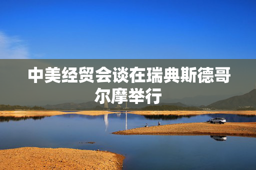 中美经贸会谈在瑞典斯德哥尔摩举行