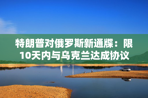 特朗普对俄罗斯新通牒：限10天内与乌克兰达成协议