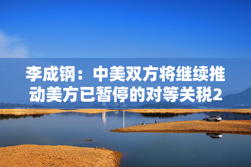 李成钢：中美双方将继续推动美方已暂停的对等关税24%部分以及中方反制措施如期展期