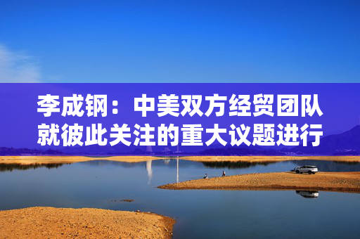 李成钢：中美双方经贸团队就彼此关注的重大议题进行了深入、坦诚、建设性的交流