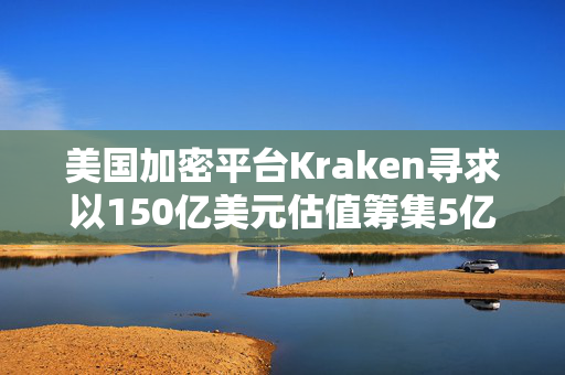 美国加密平台Kraken寻求以150亿美元估值筹集5亿美元资金