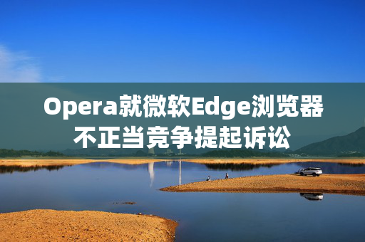 Opera就微软Edge浏览器不正当竞争提起诉讼