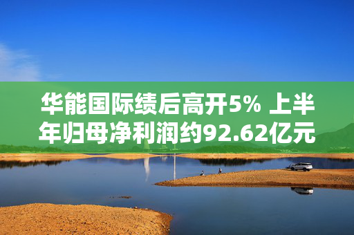 华能国际绩后高开5% 上半年归母净利润约92.62亿元同比增长24.26%