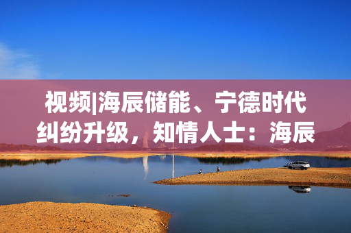 视频|海辰储能、宁德时代纠纷升级，知情人士：海辰高管侵犯商业秘密，已被警方采取强制措施