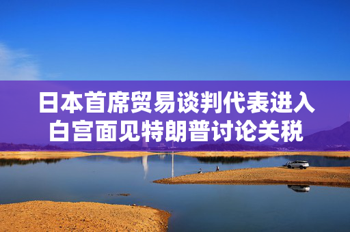 日本首席贸易谈判代表进入白宫面见特朗普讨论关税