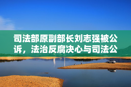 司法部原副部长刘志强被公诉，法治反腐决心与司法公正的挑战