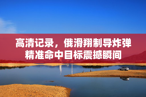 高清记录，俄滑翔制导炸弹精准命中目标震撼瞬间