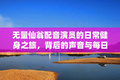 无量仙翁配音演员的日常健身之旅，背后的声音与每日锻炼的力量
