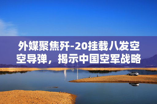 外媒聚焦歼-20挂载八发空空导弹，揭示中国空军战略转型突破性的进展
