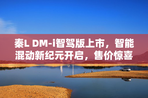 秦L DM-i智驾版上市，智能混动新纪元开启，售价惊喜9.98万起