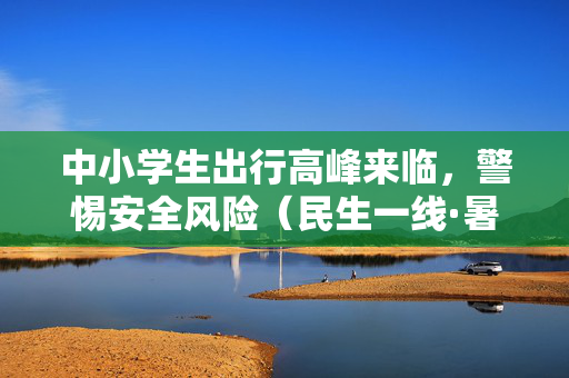 中小学生出行高峰来临，警惕安全风险（民生一线·暑期安全要当心）