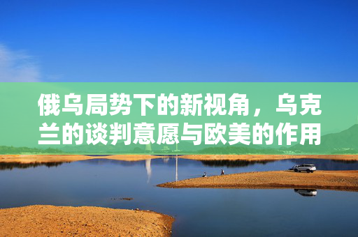 俄乌局势下的新视角，乌克兰的谈判意愿与欧美的作用——乌方表示若欧美支持，愿与俄谈判