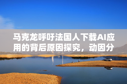 马克龙呼吁法国人下载AI应用的背后原因探究，动因分析及其影响