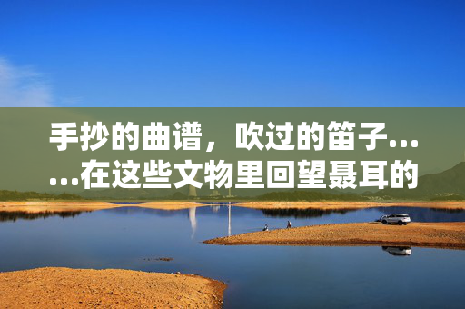 手抄的曲谱，吹过的笛子……在这些文物里回望聂耳的音乐道路