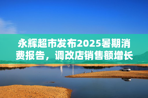 永辉超市发布2025暑期消费报告，调改店销售额增长75%