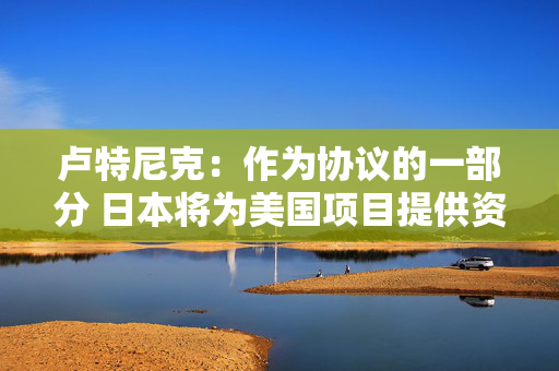 卢特尼克：作为协议的一部分 日本将为美国项目提供资金