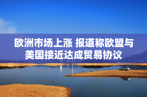 欧洲市场上涨 报道称欧盟与美国接近达成贸易协议