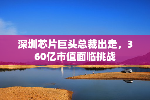 深圳芯片巨头总裁出走，360亿市值面临挑战