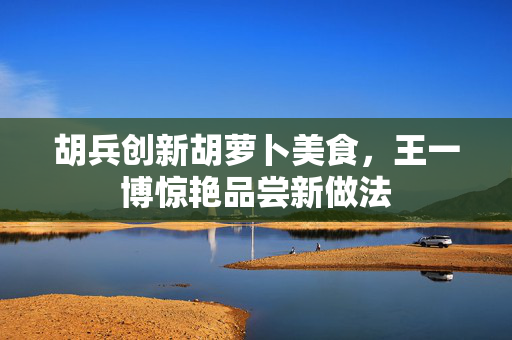 胡兵创新胡萝卜美食，王一博惊艳品尝新做法