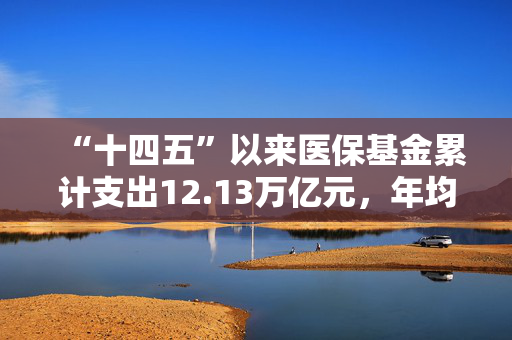 “十四五”以来医保基金累计支出12.13万亿元，年均增速9.1%