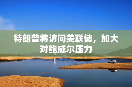 特朗普将访问美联储，加大对鲍威尔压力