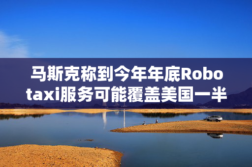 马斯克称到今年年底Robotaxi服务可能覆盖美国一半人口