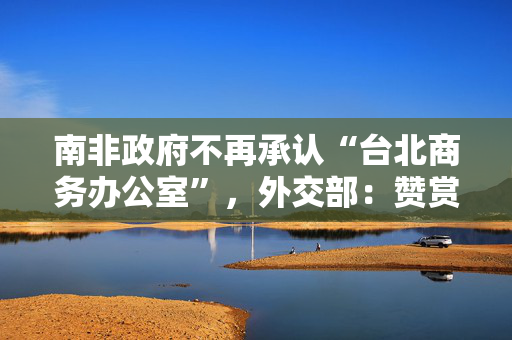 南非政府不再承认“台北商务办公室”，外交部：赞赏