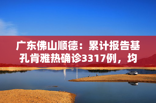 广东佛山顺德：累计报告基孔肯雅热确诊3317例，均为轻症