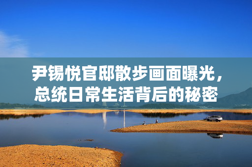 尹锡悦官邸散步画面曝光，总统日常生活背后的秘密