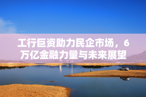工行巨资助力民企市场，6万亿金融力量与未来展望