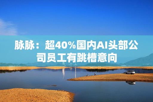 脉脉：超40%国内AI头部公司员工有跳槽意向