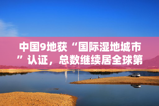 中国9地获“国际湿地城市”认证，总数继续居全球第一