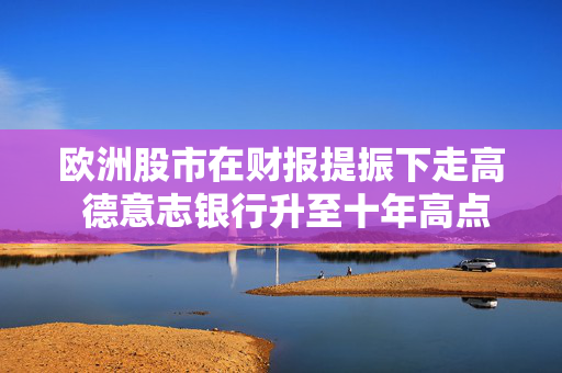 欧洲股市在财报提振下走高 德意志银行升至十年高点