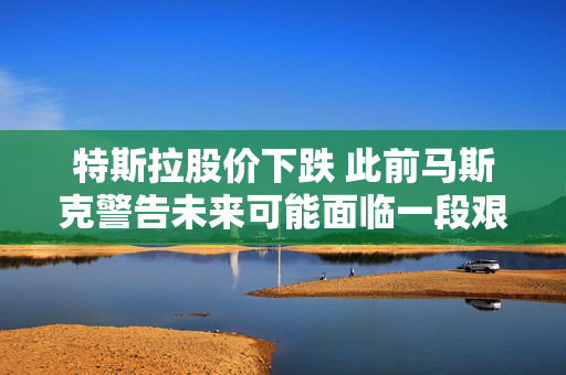 特斯拉股价下跌 此前马斯克警告未来可能面临一段艰难时期