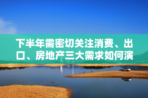 下半年需密切关注消费、出口、房地产三大需求如何演变｜宏观晚6点