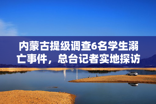 内蒙古提级调查6名学生溺亡事件，总台记者实地探访涉事企业