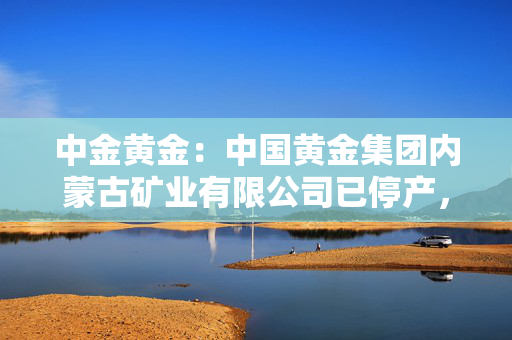 中金黄金：中国黄金集团内蒙古矿业有限公司已停产，将积极妥善推动善后工作