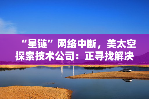 “星链”网络中断，美太空探索技术公司：正寻找解决方案