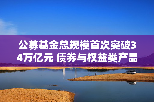 公募基金总规模首次突破34万亿元 债券与权益类产品引领规模增长