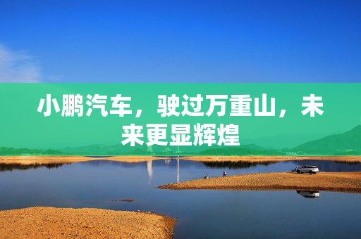 小鹏汽车，驶过万重山，未来更显辉煌