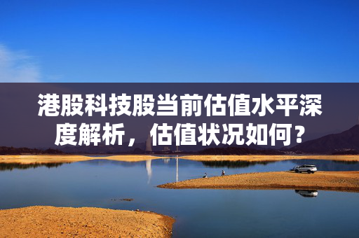 港股科技股当前估值水平深度解析，估值状况如何？
