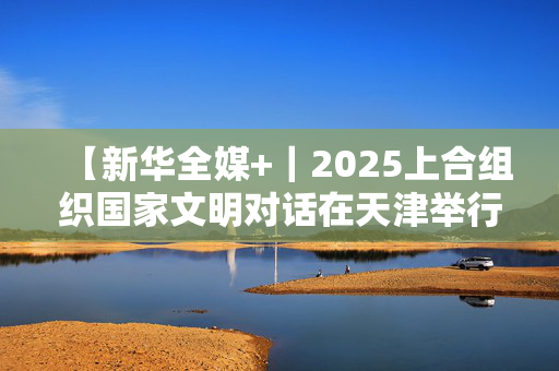 【新华全媒+｜2025上合组织国家文明对话在天津举行意在促进理解深化互信】