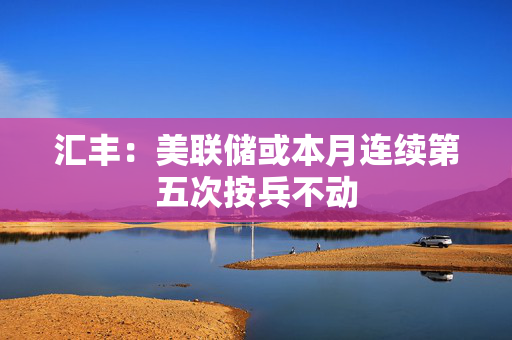 汇丰：美联储或本月连续第五次按兵不动
