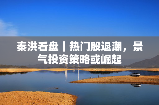 秦洪看盘｜热门股退潮，景气投资策略或崛起