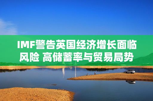 IMF警告英国经济增长面临风险 高储蓄率与贸易局势成阻力