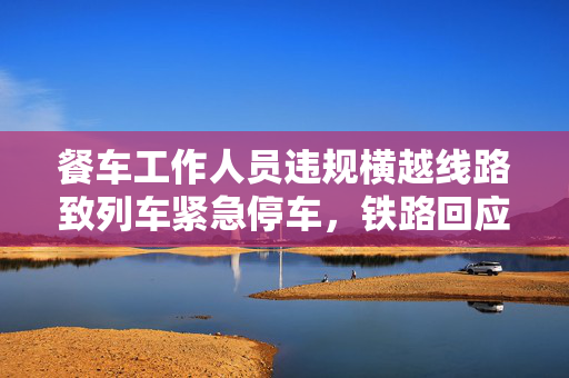 餐车工作人员违规横越线路致列车紧急停车，铁路回应
