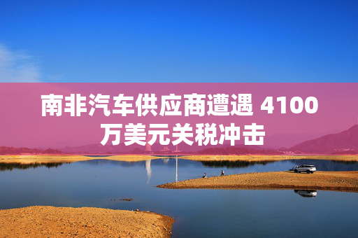 南非汽车供应商遭遇 4100 万美元关税冲击