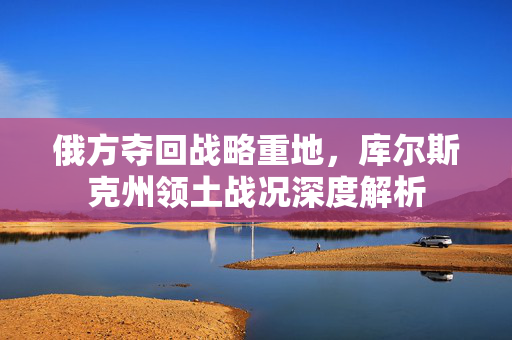 俄方夺回战略重地，库尔斯克州领土战况深度解析